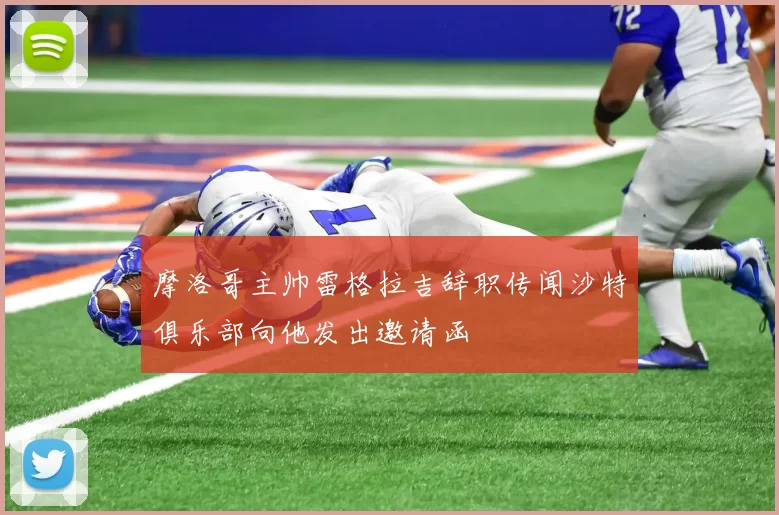 摩洛哥主帅雷格拉吉辞职传闻沙特俱乐部向他发出邀请函