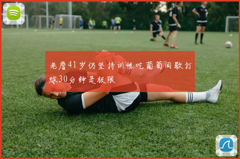 老詹41岁仍坚持训练吃葡萄间歇打球30分钟是极限