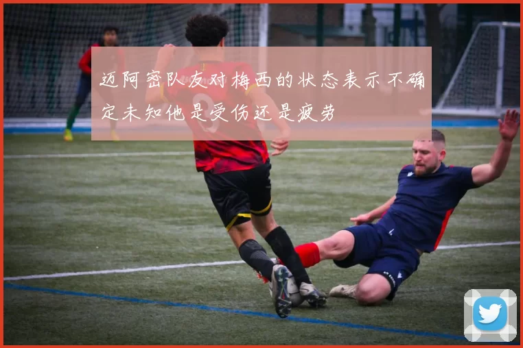 迈阿密队友对梅西的状态表示不确定未知他是受伤还是疲劳