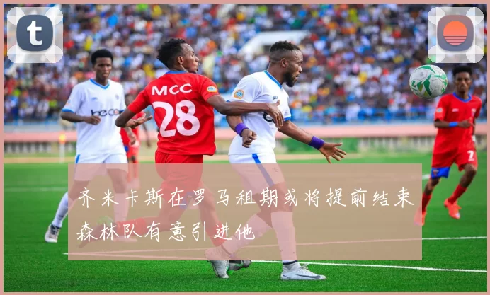 齐米卡斯在罗马租期或将提前结束森林队有意引进他