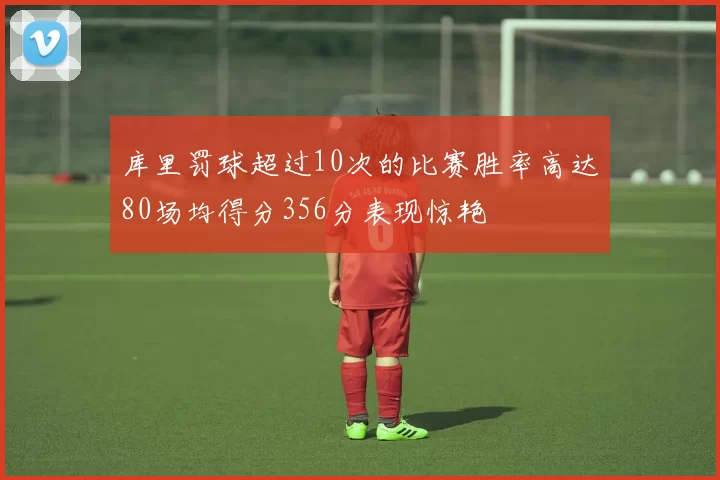 库里罚球超过10次的比赛胜率高达80场均得分356分表现惊艳