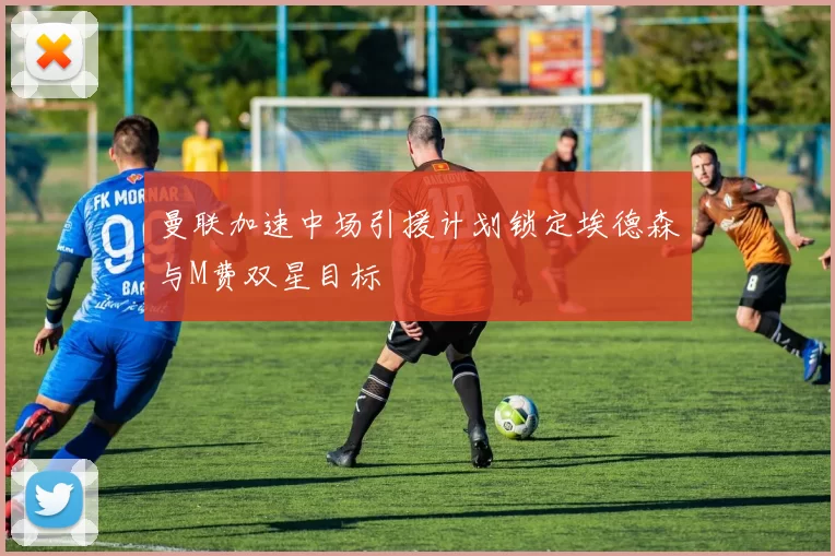曼联加速中场引援计划锁定埃德森与M费双星目标