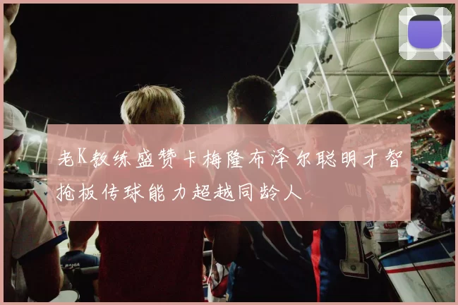 老K教练盛赞卡梅隆布泽尔聪明才智抢板传球能力超越同龄人