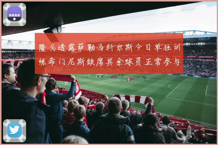 隆戈透露萨勒马科尔斯今日单独训练希门尼斯缺席其余球员正常参与训练