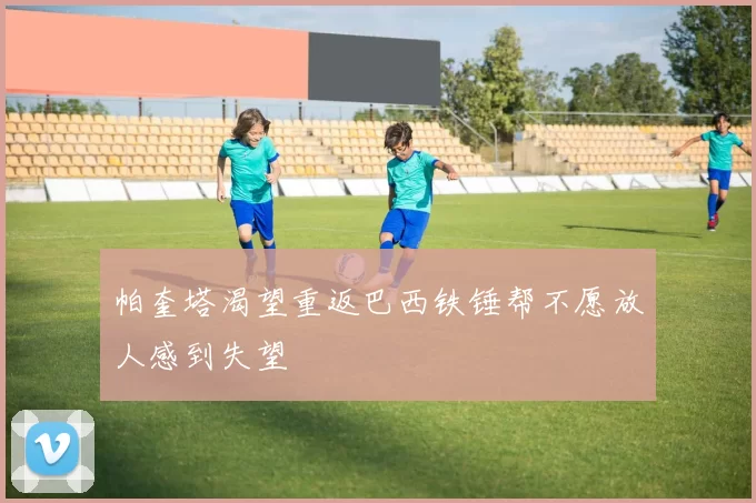 帕奎塔渴望重返巴西铁锤帮不愿放人感到失望