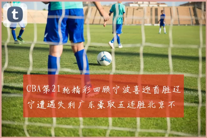 CBA第21轮精彩回顾宁波喜迎首胜辽宁遭遇失利广东豪取五连胜北京不敌天津江苏力克新疆