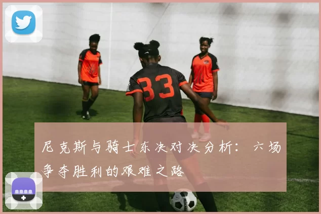 尼克斯与骑士东决对决分析：六场争夺胜利的艰难之路