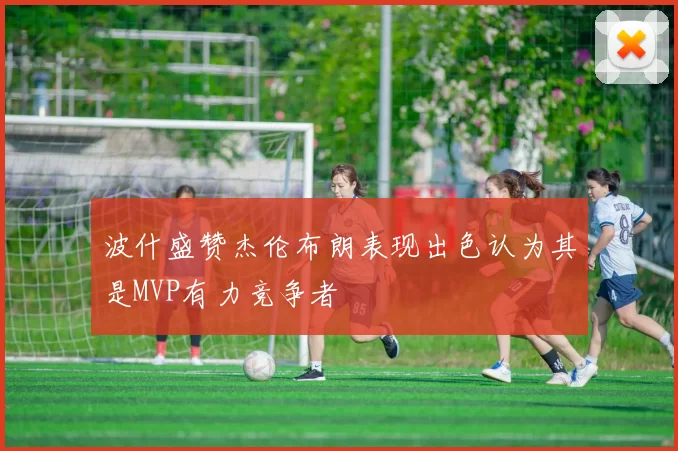 波什盛赞杰伦布朗表现出色认为其是MVP有力竞争者